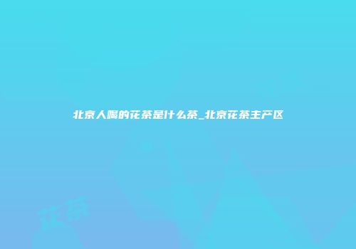 北京人喝的花茶是什么茶_北京花茶主产区