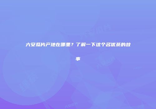 六安瓜片产地在哪里？了解一下这个名优茶的故事