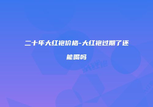 二十年大红袍价格-大红袍过期了还能喝吗