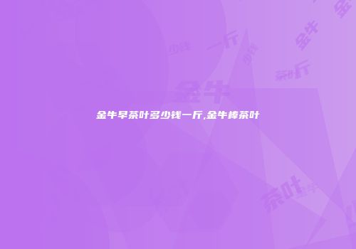 金牛早茶叶多少钱一斤,金牛棒茶叶