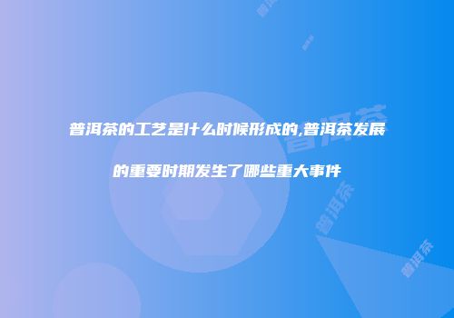 普洱茶的工艺是什么时候形成的,普洱茶发展的重要时期发生了哪些重大事件