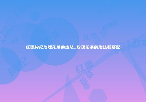红枣枸杞玫瑰花茶的泡法_玫瑰花茶的泡法和搭配
