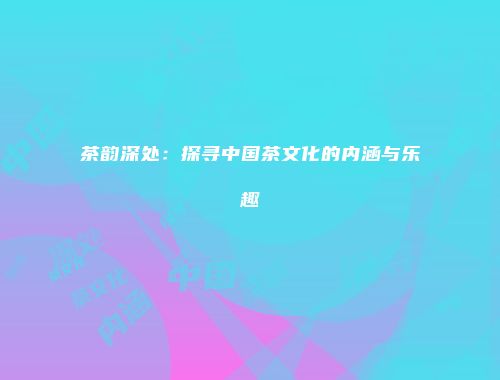 茶韵深处：探寻中国茶文化的内涵与乐趣