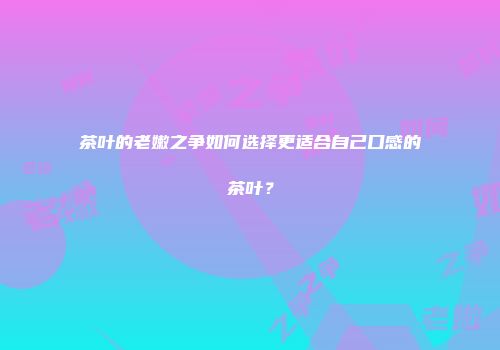 茶叶的老嫩之争如何选择更适合自己口感的茶叶？
