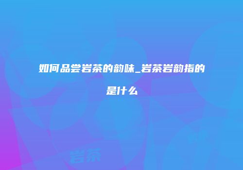 如何品尝岩茶的韵味_岩茶岩韵指的是什么