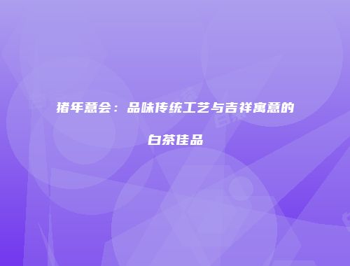 猪年意会：品味传统工艺与吉祥寓意的白茶佳品