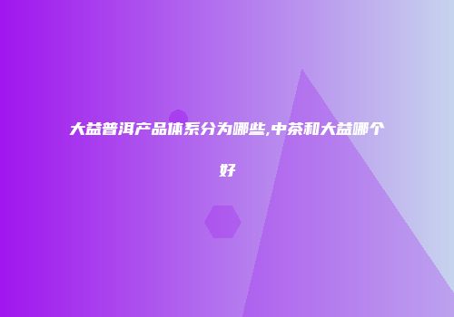 大益普洱产品体系分为哪些,中茶和大益哪个好