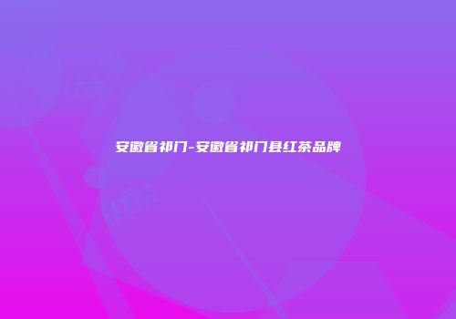 安徽省祁门-安徽省祁门县红茶品牌