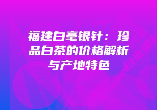 福建白毫银针：珍品白茶的价格解析与产地特色