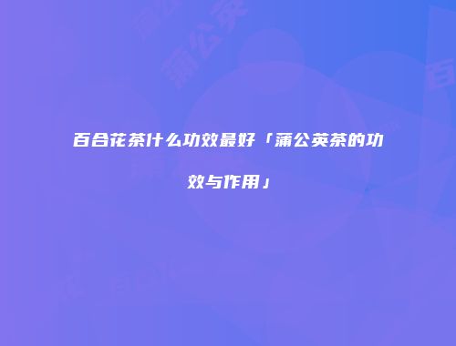 百合花茶什么功效最好「蒲公英茶的功效与作用」