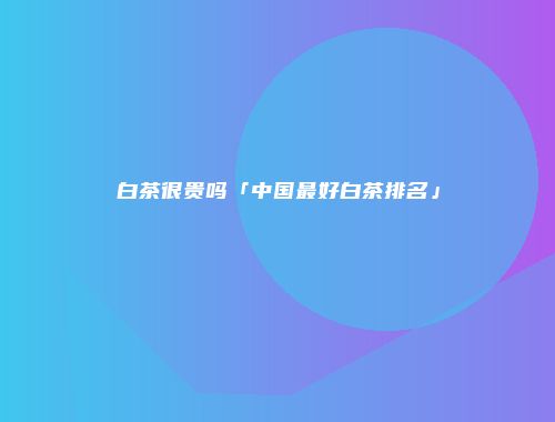 白茶很贵吗「中国最好白茶排名」