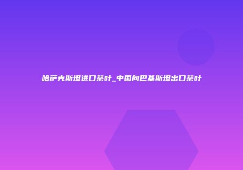 哈萨克斯坦进口茶叶_中国向巴基斯坦出口茶叶