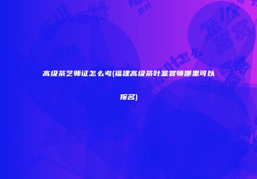 高级茶艺师证怎么考(福建高级茶叶鉴赏师哪里可以报名)