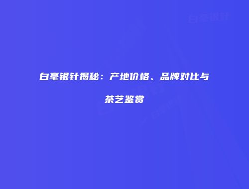 白毫银针揭秘：产地价格、品牌对比与茶艺鉴赏