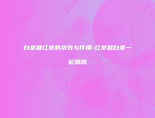 白茶和红茶的功效与作用-红茶和白茶一起喝吗