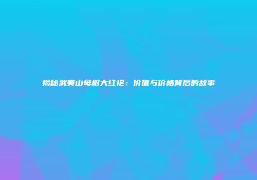 揭秘武夷山母树大红袍：价值与价格背后的故事
