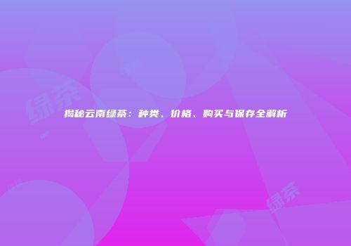 揭秘云南绿茶：种类、价格、购买与保存全解析
