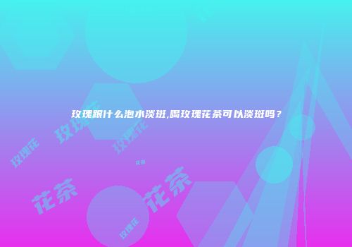 玫瑰跟什么泡水淡斑,喝玫瑰花茶可以淡斑吗？