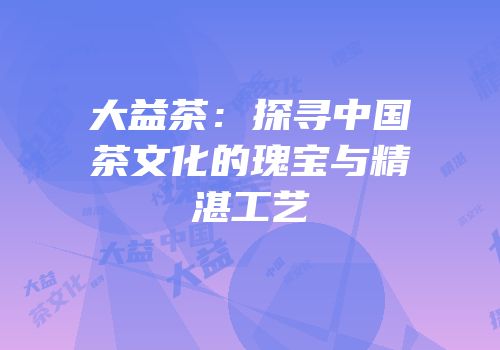 大益茶：探寻中国茶文化的瑰宝与精湛工艺