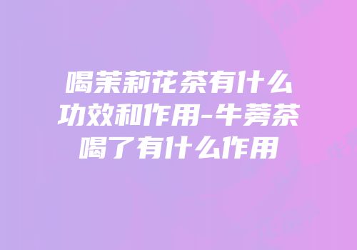 喝茉莉花茶有什么功效和作用-牛蒡茶喝了有什么作用