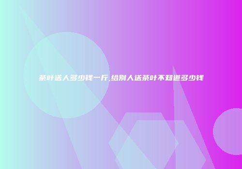 茶叶送人多少钱一斤,给别人送茶叶不知道多少钱
