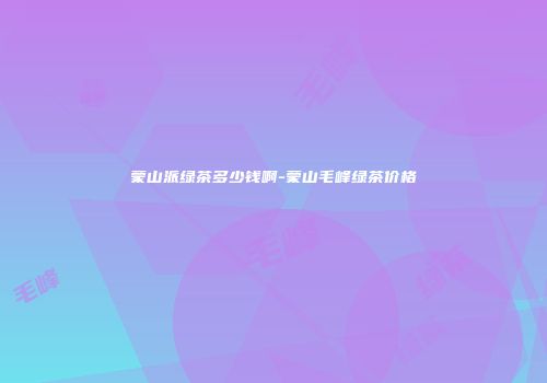 蒙山派绿茶多少钱啊-蒙山毛峰绿茶价格