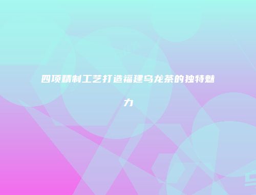四项精制工艺打造福建乌龙茶的独特魅力