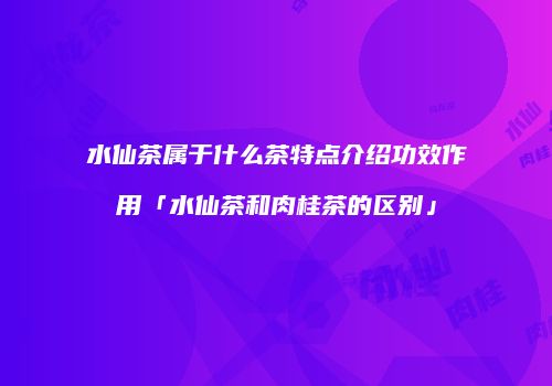 水仙茶属于什么茶特点介绍功效作用「水仙茶和肉桂茶的区别」