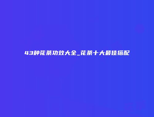 43种花茶功效大全_花茶十大最佳搭配