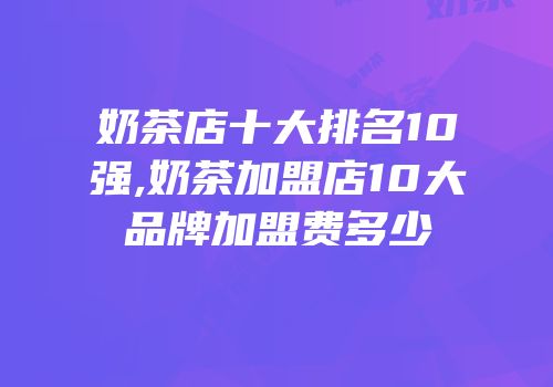 奶茶店十大排名10强,奶茶加盟店10大品牌加盟费多少