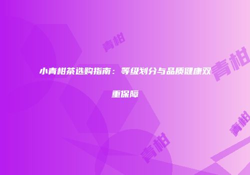小青柑茶选购指南：等级划分与品质健康双重保障