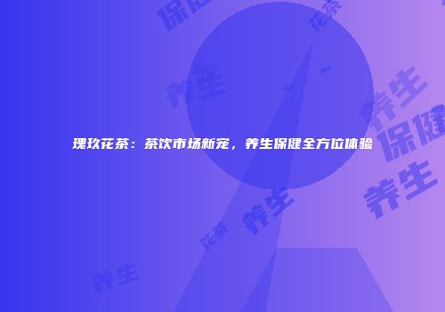瑰玖花茶：茶饮市场新宠，养生保健全方位体验