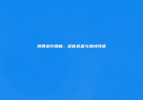 陕西茶叶探秘：名优茶品与地域特色