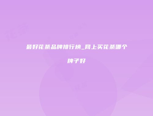最好花茶品牌排行榜_网上买花茶哪个牌子好