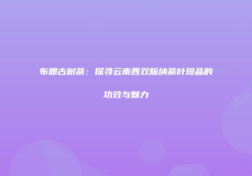 布朗古树茶：探寻云南西双版纳茶叶珍品的功效与魅力