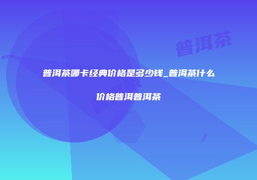 普洱茶哪卡经典价格是多少钱_普洱茶什么价格普洱普洱茶