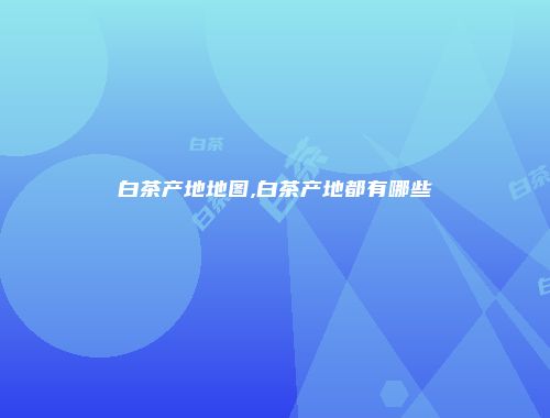 白茶产地地图,白茶产地都有哪些