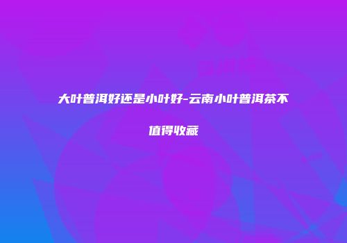 大叶普洱好还是小叶好-云南小叶普洱茶不值得收藏