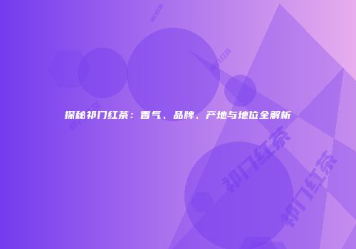 探秘祁门红茶：香气、品牌、产地与地位全解析