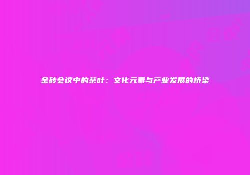 金砖会议中的茶叶：文化元素与产业发展的桥梁