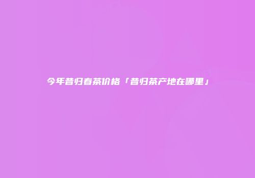 今年昔归春茶价格「昔归茶产地在哪里」
