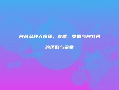 白茶品种大揭秘：寿眉、贡眉与白牡丹的区别与鉴赏