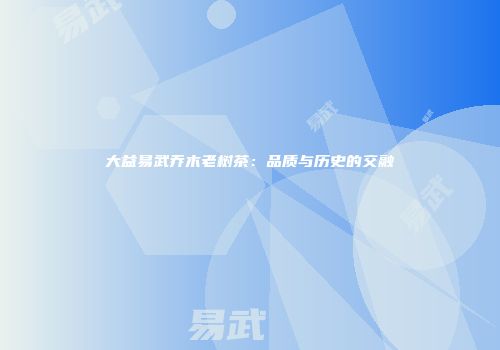 大益易武乔木老树茶：品质与历史的交融