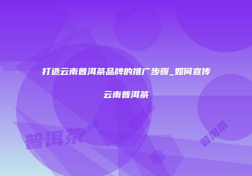 打造云南普洱茶品牌的推广步骤_如何宣传云南普洱茶