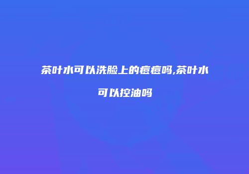 茶叶水可以洗脸上的痘痘吗,茶叶水可以控油吗