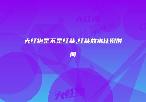 大红袍是不是红茶,红茶放水比例时间