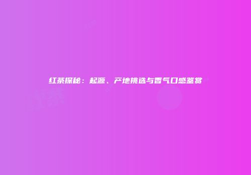 红茶探秘：起源、产地挑选与香气口感鉴赏