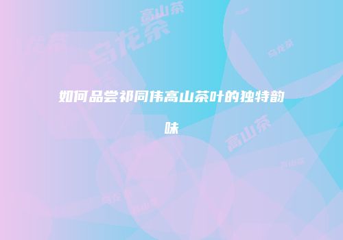 如何品尝祁同伟高山茶叶的独特韵味