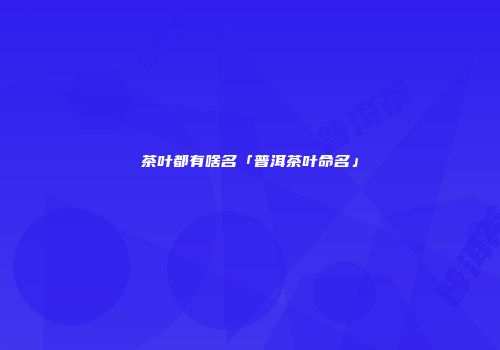 茶叶都有啥名「普洱茶叶命名」