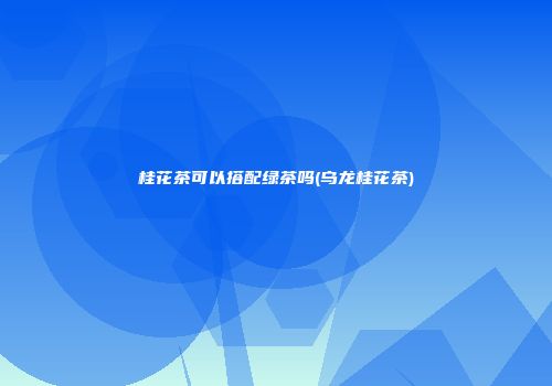 桂花茶可以搭配绿茶吗(乌龙桂花茶)